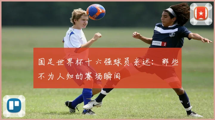 国足世界杯十六强球员亲述：那些不为人知的赛场瞬间