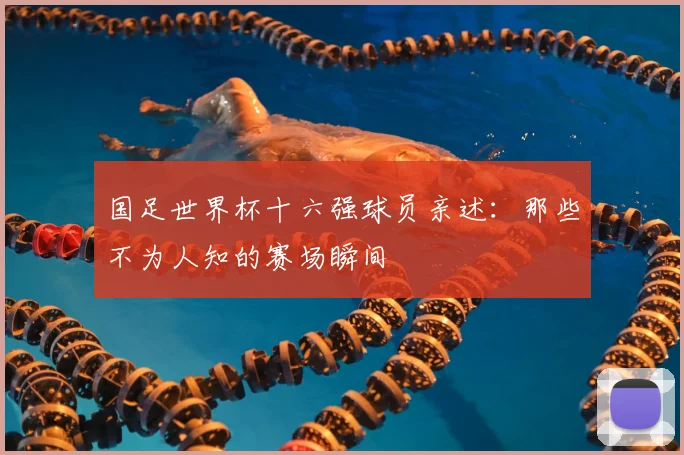 国足世界杯十六强球员亲述：那些不为人知的赛场瞬间