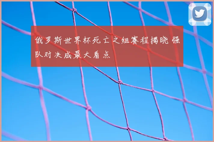 俄罗斯世界杯死亡之组赛程揭晓 强队对决成最大看点