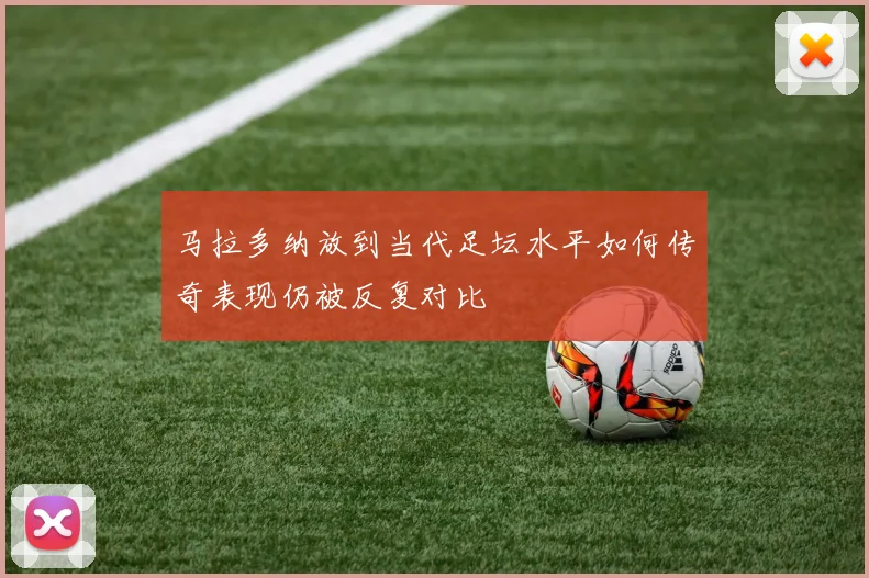 马拉多纳放到当代足坛水平如何传奇表现仍被反复对比