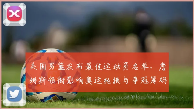 美国男篮发布最佳运动员名单，詹姆斯领衔影响奥运轮换与争冠筹码