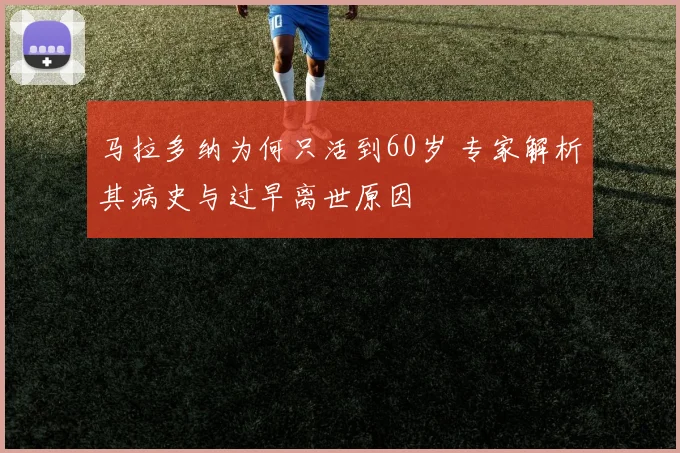 马拉多纳为何只活到60岁 专家解析其病史与过早离世原因
