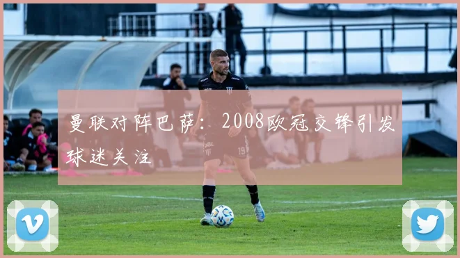 曼联对阵巴萨：2008欧冠交锋引发球迷关注
