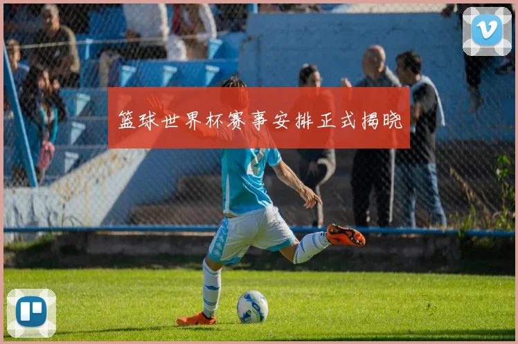 篮球世界杯赛事安排正式揭晓
