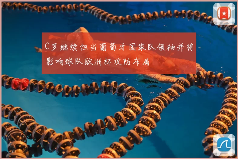 C罗继续担当葡萄牙国家队领袖并将影响球队欧洲杯攻防布局