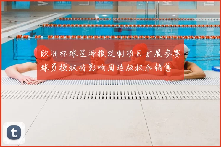 欧洲杯球星海报定制项目扩展参赛球员授权将影响周边版权和销售
