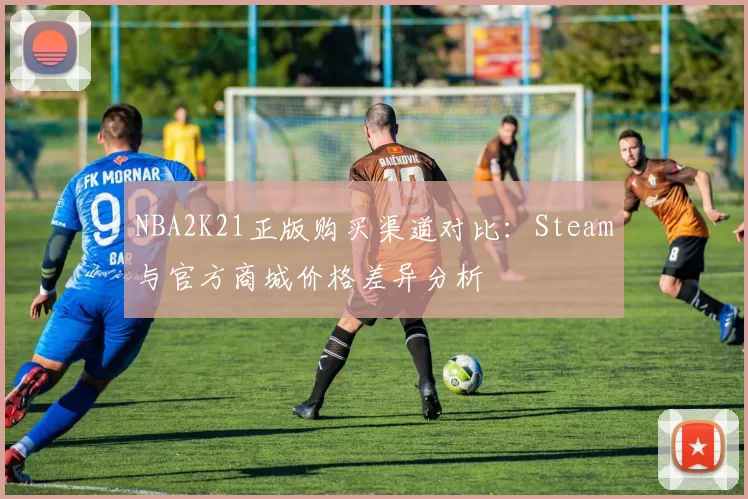 NBA2K21正版购买渠道对比:Steam与官方商城价格差异分析