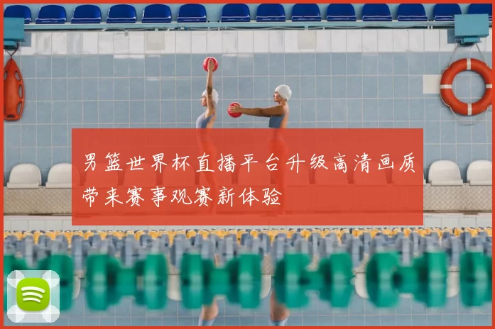 男篮世界杯直播平台升级高清画质带来赛事观赛新体验