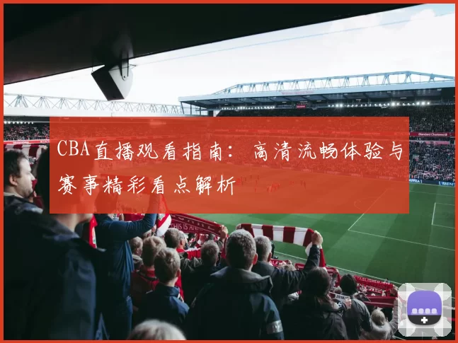 CBA直播观看指南:高清流畅体验与赛事精彩看点解析