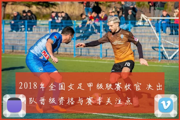 2018年全国女足甲级联赛收官 决出两队晋级资格与赛季关注点
