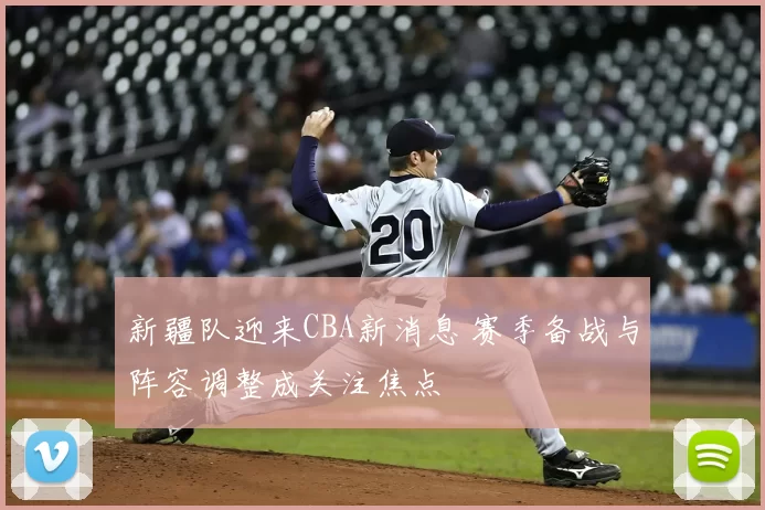 新疆队迎来CBA新消息 赛季备战与阵容调整成关注焦点