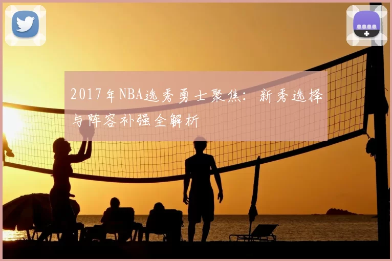 2017年NBA选秀勇士聚焦：新秀选择与阵容补强全解析