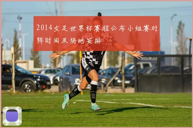 2014女足世界杯赛程公布小组赛对阵时间及场地安排