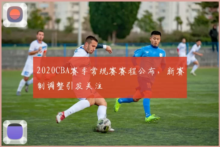 2020CBA赛季常规赛赛程公布,新赛制调整引发关注