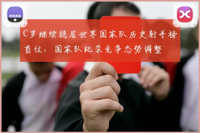 C罗继续稳居世界国家队历史射手榜首位，国家队纪录竞争态势调整