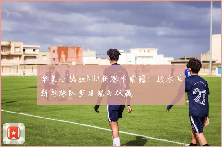 华莱士执教NBA新赛季前瞻：战术革新与球队重建能否双赢