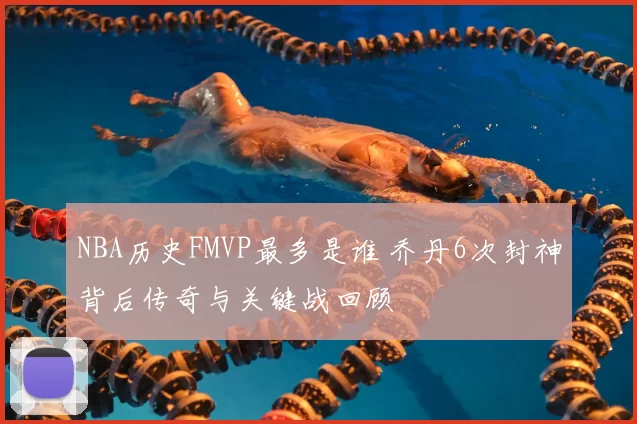 NBA历史FMVP最多是谁 乔丹6次封神背后传奇与关键战回顾