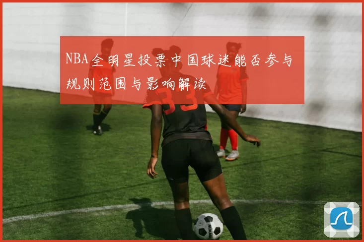 NBA全明星投票中国球迷能否参与 规则范围与影响解读