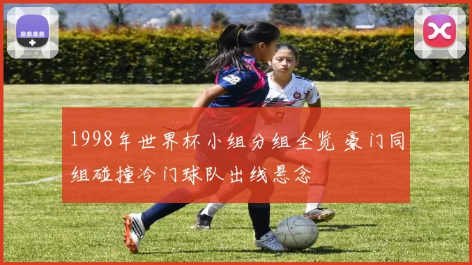 1998年世界杯小组分组全览 豪门同组碰撞冷门球队出线悬念