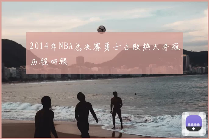 2014年NBA总决赛勇士击败热火夺冠历程回顾