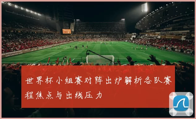 世界杯小组赛对阵出炉解析各队赛程焦点与出线压力