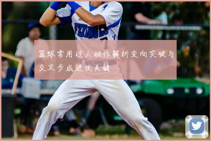 篮球常用过人动作解析变向突破与交叉步成进攻关键