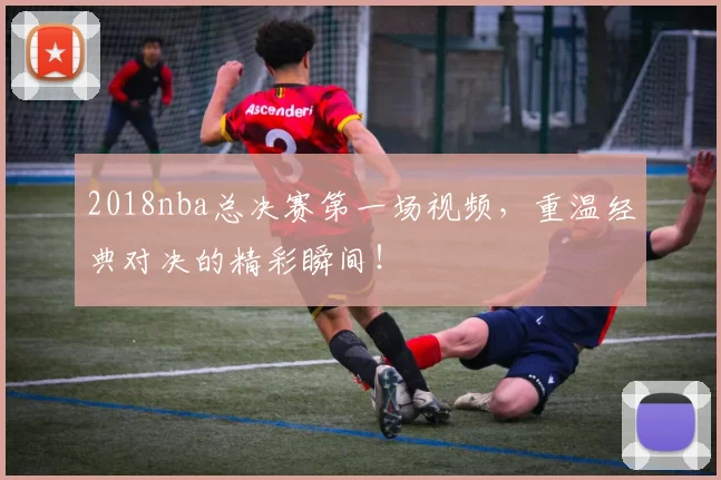 2018nba总决赛第一场视频，重温经典对决的精彩瞬间！