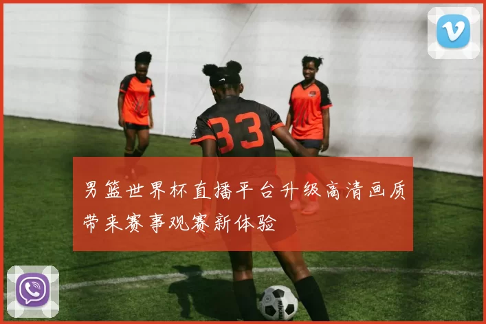 男篮世界杯直播平台升级高清画质带来赛事观赛新体验