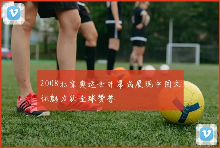 2008北京奥运会开幕式展现中国文化魅力获全球赞誉