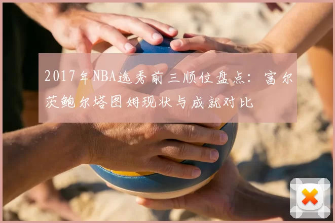 2017年NBA选秀前三顺位盘点：富尔茨鲍尔塔图姆现状与成就对比