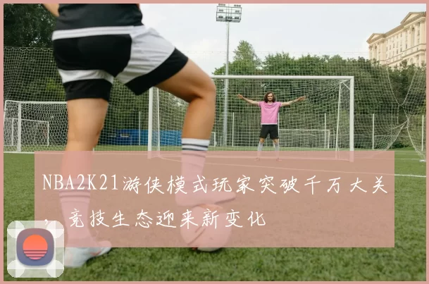 NBA2K21游侠模式玩家突破千万大关，竞技生态迎来新变化