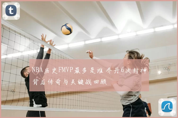 NBA历史FMVP最多是谁 乔丹6次封神背后传奇与关键战回顾