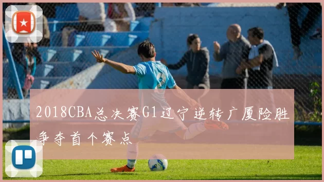 2018CBA总决赛G1辽宁逆转广厦险胜争夺首个赛点