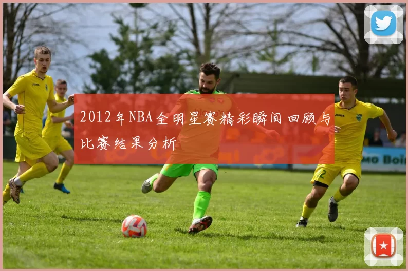 2012年NBA全明星赛精彩瞬间回顾与比赛结果分析