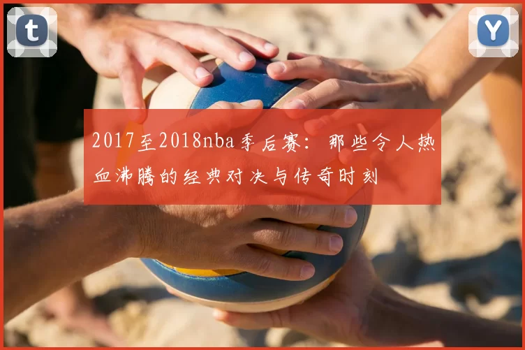 2017至2018nba季后赛：那些令人热血沸腾的经典对决与传奇时刻