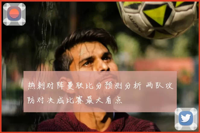 热刺对阵曼联比分预测分析 两队攻防对决成比赛最大看点