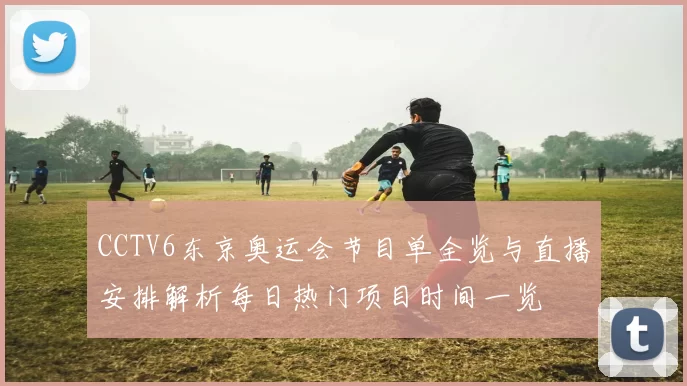 CCTV6东京奥运会节目单全览与直播安排解析每日热门项目时间一览