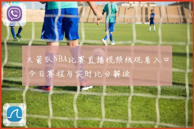 火箭队NBA比赛直播视频线观看入口 今日赛程与实时比分解读