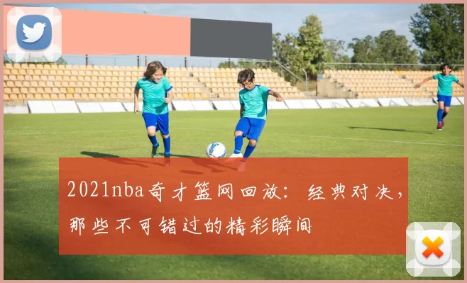 2021nba奇才篮网回放：经典对决，那些不可错过的精彩瞬间