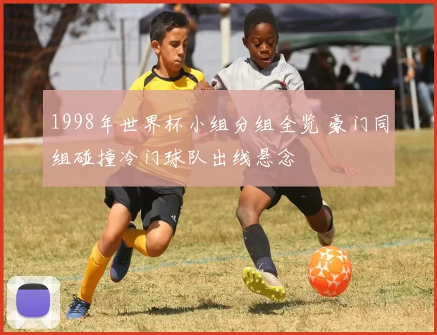 1998年世界杯小组分组全览 豪门同组碰撞冷门球队出线悬念