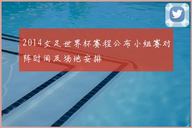 2014女足世界杯赛程公布小组赛对阵时间及场地安排