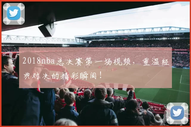 2018nba总决赛第一场视频，重温经典对决的精彩瞬间！