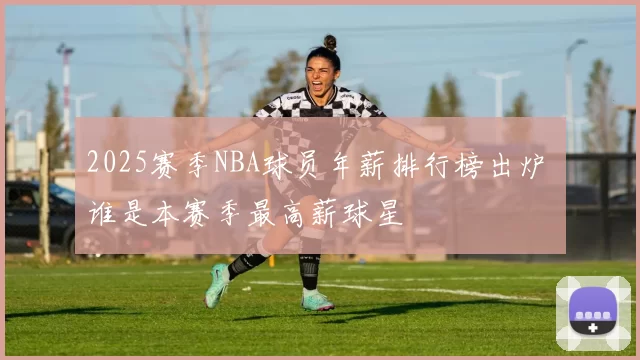 2025赛季NBA球员年薪排行榜出炉 谁是本赛季最高薪球星