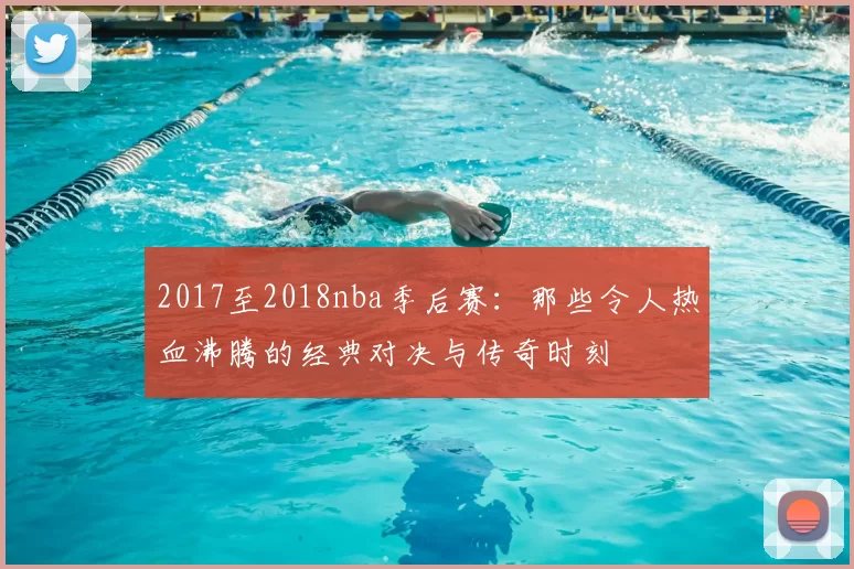 2017至2018nba季后赛：那些令人热血沸腾的经典对决与传奇时刻