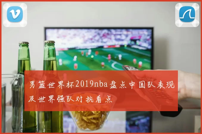 男篮世界杯2019nba盘点中国队表现及世界强队对抗看点