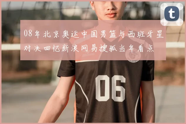 08年北京奥运中国男篮与西班牙星对决回忆新浪网易搜狐当年看点