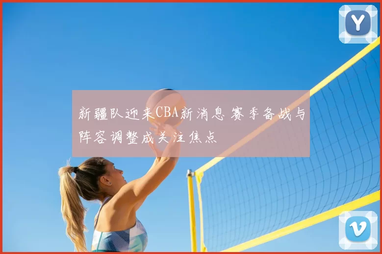 新疆队迎来CBA新消息 赛季备战与阵容调整成关注焦点