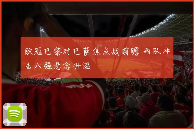 欧冠巴黎对巴萨焦点战前瞻 两队冲击八强悬念升温